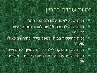 ‫בהריון‬ ‫עובדת‬ ‫זכויות‬‫בהריון‬ ‫עובדת‬ ‫זכויות‬
‫ההריון‬ ‫בגין‬ ‫עבודתה‬ ‫לאבד‬ ‫שלא‬ ‫זכות‬‫ההריון‬ ‫בגין‬ ‫עבודתה‬ ‫לאבד‬ ‫שלא‬ ‫זכות‬
‫לפטרה‬ ‫שלא‬ ‫זכות‬‫לפטרה‬ ‫שלא‬ ‫זכות‬4545‫חופשת‬ ‫תום‬ ‫לאחר‬ ‫יום‬‫חופשת‬ ‫תום‬ ‫לאחר‬ ‫יום‬
‫הלידה‬‫הלידה‬
‫כאילו‬ ‫ולהיחשב‬ ‫בילד‬ ‫ולטפל‬ ‫בבית‬ ‫להישאר‬ ‫זכות‬‫כאילו‬ ‫ולהיחשב‬ ‫בילד‬ ‫ולטפל‬ ‫בבית‬ ‫להישאר‬ ‫זכות‬
‫פוטרה‬‫פוטרה‬
‫למשך‬ ‫יום‬ ‫כל‬ ‫לילד‬ ‫הנקה‬ ‫לשעת‬ ‫זכות‬‫למשך‬ ‫יום‬ ‫כל‬ ‫לילד‬ ‫הנקה‬ ‫לשעת‬ ‫זכות‬33‫חודשים‬‫חודשים‬
‫משרת‬ – ‫יום‬ ‫כל‬ ‫פחות‬ ‫אחת‬ ‫עבודה‬ ‫לשעת‬ ‫זכות‬‫משרת‬ – ‫יום‬ ‫כל‬ ‫פחות‬ ‫אחת‬ ‫עבודה‬ ‫לשעת‬ ‫זכות‬
‫אם‬‫אם‬
 