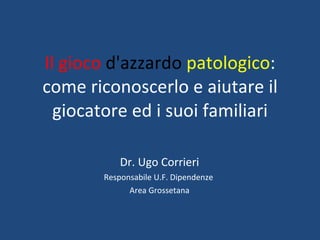 Il gioco  d'azzardo   patologico : come riconoscerlo e aiutare il giocatore ed i suoi familiari Dr. Ugo Corrieri Responsabile U.F. Dipendenze  Area Grossetana 