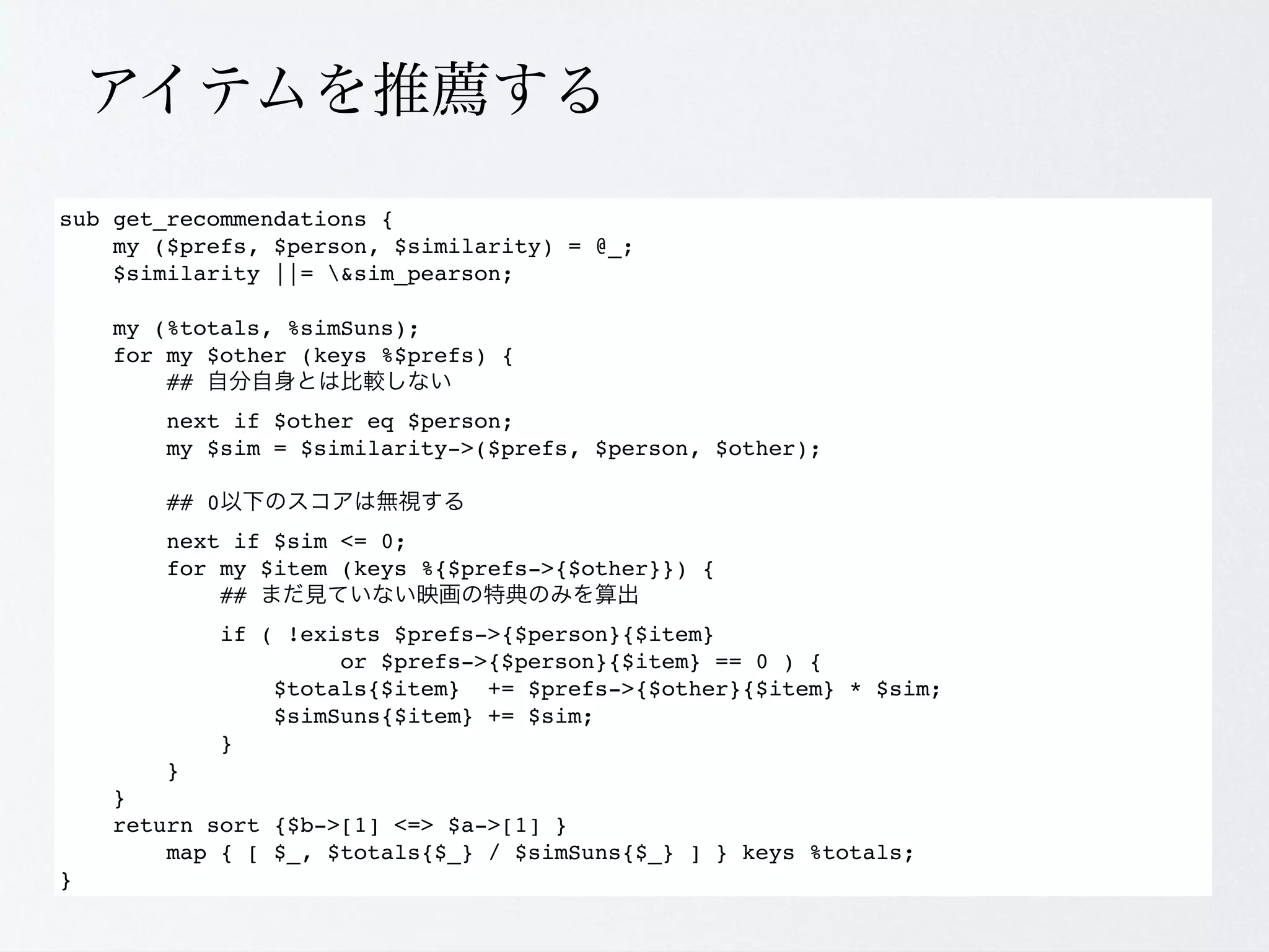 sub get_recommendations {
    my ($prefs, $person, $similarity) = @_;
    $similarity ||= &sim_pearson;

    my (%totals, %simSuns);
    for my $other (keys %$prefs) {
        ##
        next if $other eq $person;
        my $sim = $similarity->($prefs, $person, $other);

        ## 0
        next if $sim <= 0;
        for my $item (keys %{$prefs->{$other}}) {
            ##
            if ( !exists $prefs->{$person}{$item}
                     or $prefs->{$person}{$item} == 0 ) {
                $totals{$item} += $prefs->{$other}{$item} * $sim;
                $simSuns{$item} += $sim;
            }
        }
    }
    return sort {$b->[1] <=> $a->[1] }
        map { [ $_, $totals{$_} / $simSuns{$_} ] } keys %totals;
}
 