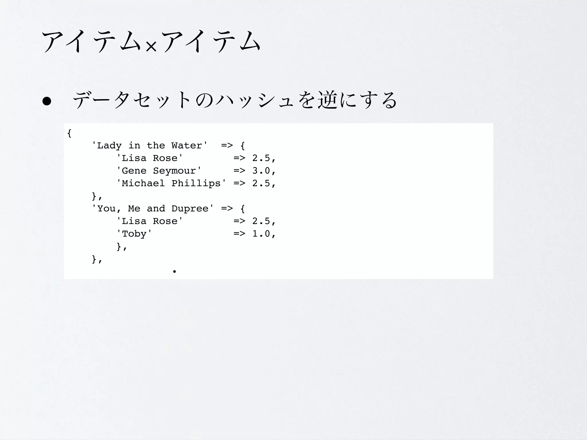 &times;

&bull;
    {
        'Lady in the Water' => {
            'Lisa Rose'        =>   2.5,
            'Gene Seymour'     =>   3.0,
            'Michael Phillips' =>   2.5,
        },
        'You, Me and Dupree' => {
            'Lisa Rose'        =>   2.5,
            'Toby'             =>   1.0,
            },
        },
 