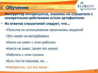 Обучение
 Инструктор интересуется, знакомы ли слушатели с
  конкретными действиями и/или артефактами
 Из ответов слушателей следует, что…
  Попытка их использования закончилась неудачей
  Это никем не востребовано
  Никто не умеет с этим работать
  Никто не знает, зачем это нужно
  Работать с этим сложно
  Есть что-то похожее, но …
  Неизвестно, что это такое
                                                    16
 
