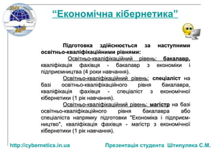 Підготовка здійснюється за наступними освітньо-кваліфікаційними рівнями : Освітньо-кваліфікаційний рівень:  бакалавр,   кваліфікація фахівця - бакалавр з економіки і підприємництва (4 роки навчання). Освітньо-кваліфікаційний рівень:   спеціаліст  на базі освітньо-кваліфікаційного рівня бакалавра, кваліфікація фахівця - спеціаліст з економічної кібернетики (1 рік навчання). Освітньо-кваліфікаційний рівень:  магістр   на базі освітньо-кваліфікаційного рівня бакалавра або спеціаліста напрямку підготовки "Економіка і підприєм­ництво", кваліфікація фахівця - магістр з економічної кібернетики (1 рік навчання).   “ Економічна кібернетика” http:// cybernetics.in.ua   Презентац ія студента  Штипуляка С.М. 