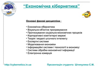 Основні фахові дисципліни  : Економічна кібернетика Візуально-об'єктне програмування Прогнозування соціально-економічних процесів Корпоративні комп'ютерні мережі Теорія і моделі штучного інтелекту Експертні системи Моделювання економіки Інформаційні системи і технології в економіці Системи обробки економічної інформації Електронна комерція “ Економічна кібернетика” http:// cybernetics.in.ua   Презентац ія студента  Штипуляка С.М. 