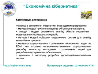 Компетенція випускників Фахівець з економічної кібернетики буде здатним розробляти : -  методи і моделі прийняття науково обґрунтованих   рішень; методи і моделі системного аналізу об'єктів управління і моделювання господарчих ситуацій; методи і моделі побудови моделюючих систем   для аналізу економічних процесів; методику формулювання і розв'язання економічних   задач на ЕОМ, яка охоплює економіко-математичне   формулювання, розробку алгоритму викладення і розв'язання задачі для розробників програмного забезпечення; принципи і методику розробки організаційно - економічних систем. “ Економічна кібернетика” http:// cybernetics.in.ua   Презентац ія студента  Штипуляка С.М. 