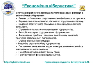 Система виробничих функцій та типових задач фахівця з економічної кібернетики -  Вміння роз'яснювати соціально-економічні явища та процеси. -  Керівництво повсякденною діяльністю трудового колективу. -  Ведення стратегічного планування зовнішньоекономічної діяльності. -  Стратегічне та тактичне планування підприємства. -  Розробка програм оздоровлення підприємства. -  Формування проблем і завдань, аналітичних висновків і прогнозів ефективності підприємства. -  Оцінка економічних ситуацій. -  Розробка стратегій збуту підприємства -  Постановка економічних задач з використанням економіко-математичного моделювання -  Розробка методів аналізу ринку праці. -  Прогнозування фінансів підприємства. “ Економічна кібернетика” http:// cybernetics.in.ua   Презентац ія студента  Штипуляка С.М. 