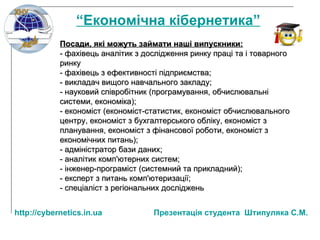 Посади, які можуть займати наші випускники: - фахівець аналітик з дослідження ринку праці та і товарного ринку - фахівець з ефективності підприємства; - викладач вищого навчального закладу; - науковий співробітник (програмування, обчислювальні системи, економіка); - економіст (економіст-статистик, економіст обчислювального центру, економіст з бухгалтерського обліку, економіст з планування, економіст з фінансової роботи, економіст з економічних питань); - адміністратор бази даних; - аналітик комп'ютерних систем; - інженер-програміст (системний та прикладний);  - експерт з питань комп'ютеризації; - спеціаліст з регіональних досліджень   “ Економічна кібернетика” http:// cybernetics.in.ua   Презентац ія студента  Штипуляка С.М. 