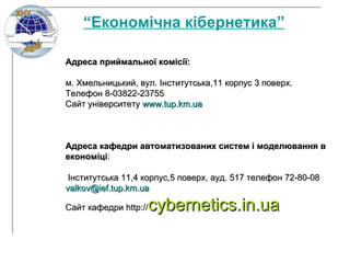 Адреса приймальної комісії: м. Хмельницький, вул .  Інститутська,11 корпус 3   поверх.  Телефон 8-03822-23755  Сайт ун іверситету  www.tup.km.ua Адреса кафедри автоматизованих систем і моделювання в економіці : Інститутська 11,4 корпус,5 поверх, ауд .  517 телефон 72-80-08 [email_address] Сайт кафедри  http:// cybernetics.in.ua “ Економічна кібернетика” 
