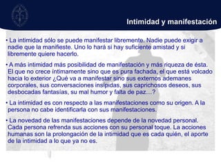  La intimidad sólo se conoce íntimamente, por el amor que uno es. El amor es la intimidadhumana.Transparencia“Como quien eres no te encuentras en tu esencia; si pretendes encontrarte en tu esencia, si pretendes extender, por así decirlo, tu intimidad en tu esencia, entonces abdicas de tu intimidad y la esencia la sujetas a una pretensión que no puede cumplir, es decir, pretendes la identidad y tú no eres idéntico, sino distinto realmente de tu esencia”. 