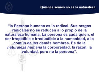 Quienes somos no es la naturaleza “la Persona humana es lo radical. Sus rasgos radicales no se reducen a lo propio de la naturaleza humana. La persona es cada quien, el ser irrepetible e irreductible a la humanidad, a lo común de los demás hombres. Es de la naturaleza humana la corporeidad, la razón, la voluntad, pero no la persona”.