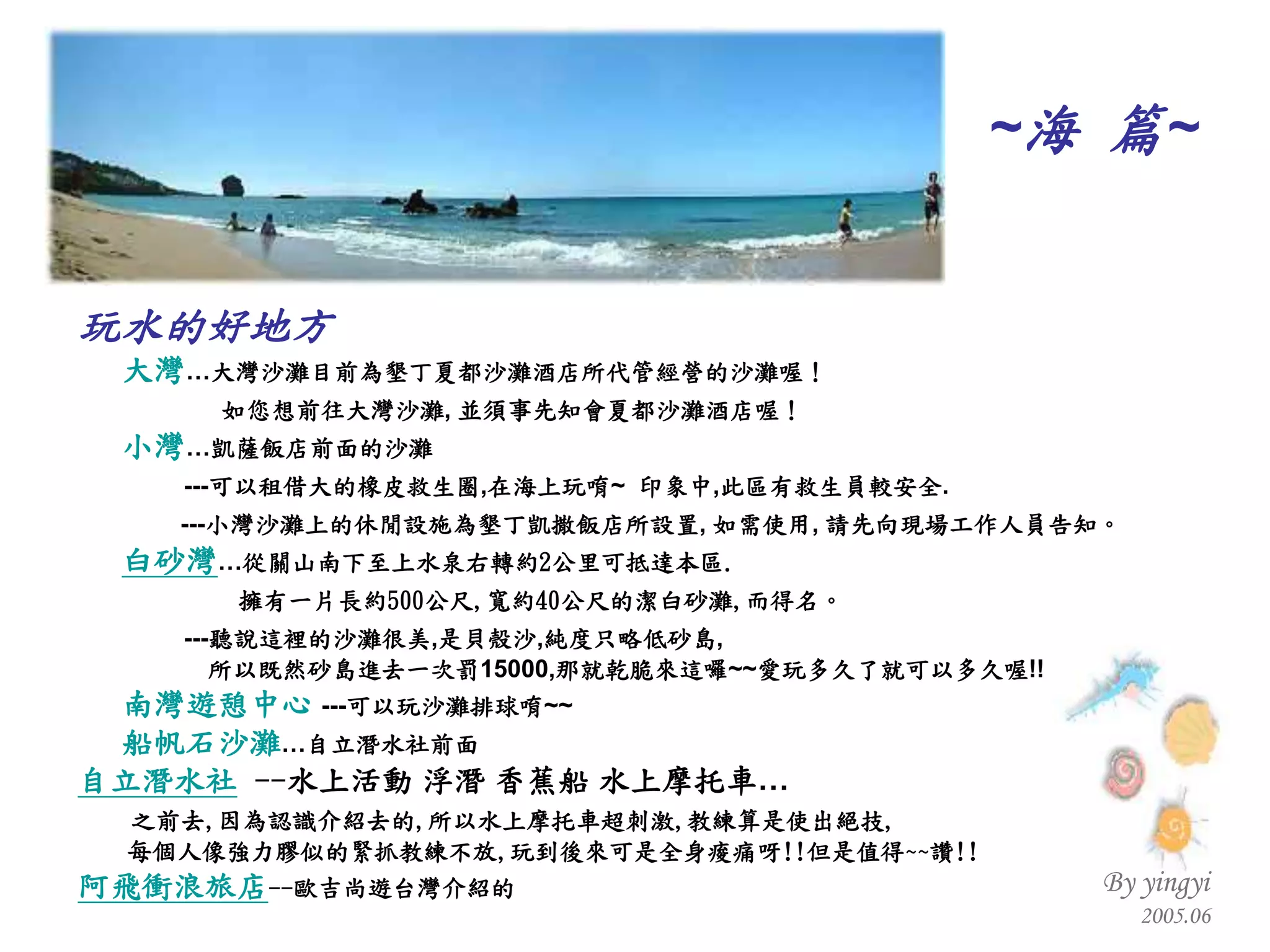 ~ 海  篇 ~ 玩水的好地方 大灣 …大灣沙灘目前為墾丁夏都沙灘酒店所代管經營的沙灘喔！ 如您想前往大灣沙灘 ,  並須事先知會夏都沙灘酒店喔！   小灣 …凱薩飯店前面的沙灘 --- 可以租借大的橡皮救生圈 , 在海上玩唷 ~  印象中 , 此區有救生員較安全 . --- 小灣沙灘上的休閒設施為墾丁凱撒飯店所設置 ,  如需使用 ,  請先向現場工作人員告知。   白砂灣 … 從關山南下至上水泉右轉約 2 公里可抵達本區 . 擁有一片長約 500 公尺 , 寬約 40 公尺的潔白砂灘 , 而得名。   --- 聽說這裡的沙灘很美 , 是貝殼沙 , 純度只略低砂島 , 所以既然砂島進去一次罰 15000, 那就乾脆來這囉 ~~ 愛玩多久了就可以多久喔 !! 南灣遊憩中心   --- 可以玩沙灘排球唷 ~~ 船帆石沙灘 …自立潛水社前面 自立潛水社   -- 水上活動  浮潛 香蕉船 水上摩托車… 之前去 , 因為認識介紹去的 , 所以水上摩托車超刺激 , 教練算是使出絕技 , 每個人像強力膠似的緊抓教練不放 , 玩到後來可是全身痠痛呀 !! 但是值得 ~~ 讚 !! 阿飛衝浪旅店 -- 歐吉尚遊台灣介紹的 