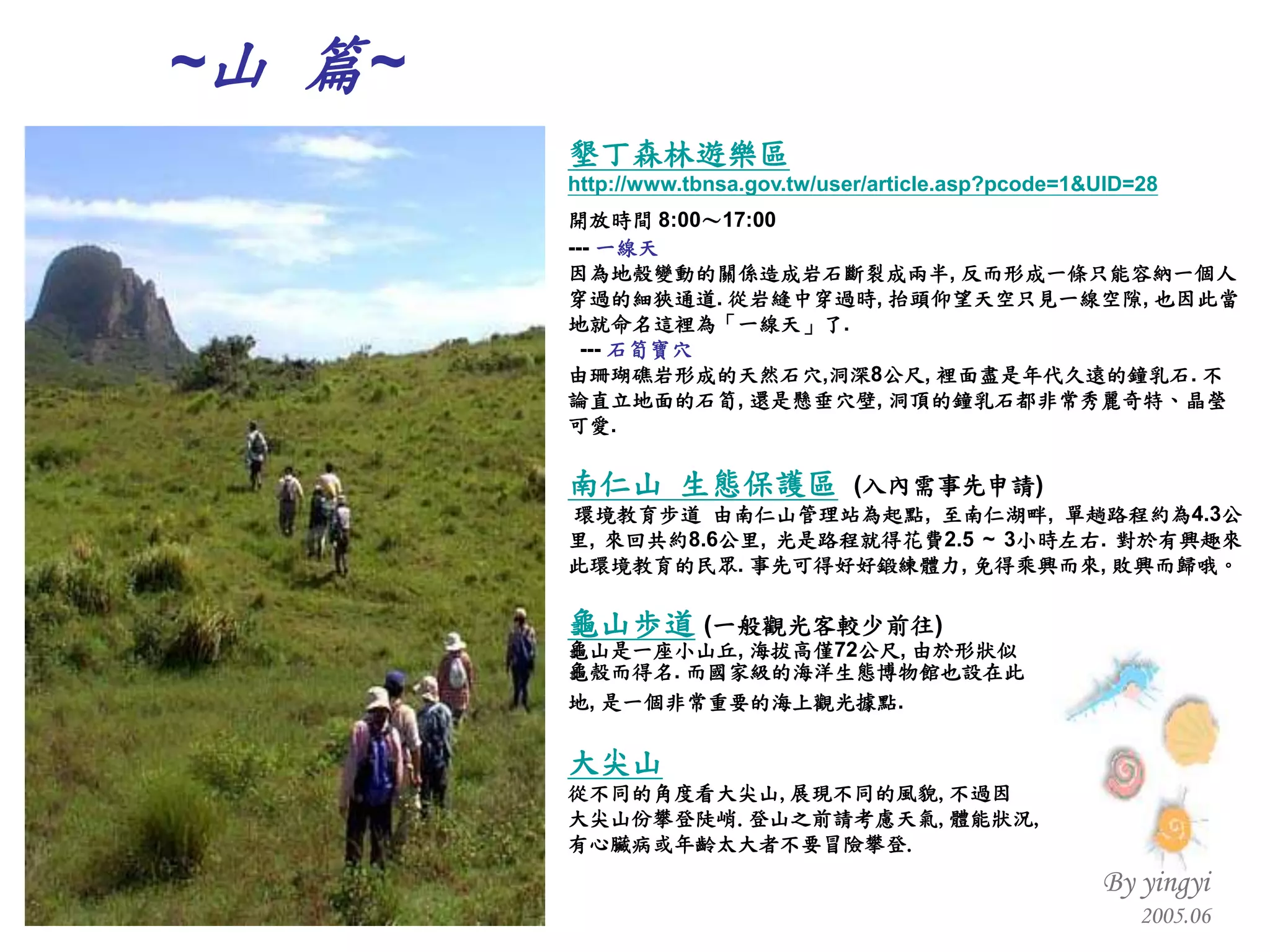 墾丁森林遊樂區 http://www.tbnsa.gov.tw/user/article.asp?pcode=1&UID=28 開放時間  8:00 ～ 17:00   ---  一線天 因為地殼變動的關係造成岩石斷裂成兩半 ,  反而形成一條只能容納一個人穿過的細狹通道 .  從岩縫中穿過時 ,  抬頭仰望天空只見一線空隙 ,  也因此當地就命名這裡為「一線天」了 . ---  石筍寶穴 由珊瑚礁岩形成的天然石穴 , 洞深 8 公尺 ,  裡面盡是年代久遠的鐘乳石 .  不論直立地面的石筍 ,  還是懸垂穴壁 ,  洞頂的鐘乳石都非常秀麗奇特、晶瑩可愛 . 南仁山 生態保護區   ( 入內需事先申請 ) 環境教育步道 由南仁山管理站為起點 ,  至南仁湖畔 ,  單趟路程約為 4.3 公里 ,  來回共約 8.6 公里 ,  光是路程就得花費 2.5 ~ 3 小時左右 .  對於有興趣來此環境教育的民眾 .  事先可得好好鍛練體力 ,  免得乘興而來 ,  敗興而歸哦。 龜山歩道   ( 一般觀光客較少前往 ) 龜山是一座小山丘 ,  海拔高僅 72 公尺 ,  由於形狀似 龜殼而得名 .  而國家級的海洋生態博物館也設在此 地 ,  是一個非常重要的海上觀光據點 .   大尖山 從不同的角度看大尖山 , 展現不同的風貌 , 不過因 大尖山份攀登陡峭 . 登山之前請考慮天氣 , 體能狀況 , 有心臟病或年齡太大者不要冒險攀登 . ~ 山  篇 ~ 