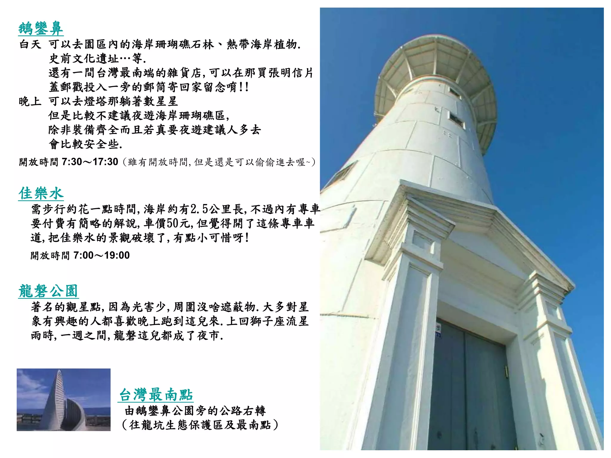 鵝鑾鼻 白天 可以去園區內的海岸珊瑚礁石林、熱帶海岸植物 . 史前文化遺址…等 . 還有一間台灣最南端的雜貨店 , 可以在那買張明信片 蓋郵戳投入一旁的郵筒寄回家留念唷 !! 晚上 可以去燈塔那躺著數星星  但是比較不建議夜遊海岸珊瑚礁區 ,  除非裝備齊全而且若真要夜遊建議人多去 會比較安全些 . 開放時間  7:30 ～ 17:30   ( 雖有開放時間 , 但是還是可以偷偷進去喔 ~) 佳樂水 需步行約花一點時間 , 海岸約有 2.5 公里長 , 不過內有專車 要付費有簡略的解說 , 車價 50 元 , 但覺得開了這條專車車 道 , 把佳樂水的景觀破壞了 , 有點小可惜呀 ! 開放時間  7:00 ～ 19:00   龍磐公園   著名的觀星點 , 因為光害少 , 周圍沒啥遮蔽物 . 大多對星 象有興趣的人都喜歡晚上跑到這兒來 . 上回獅子座流星 雨時 , 一週之間 , 龍磐這兒都成了夜市 . 台灣最南點 由鵝鑾鼻公園旁的公路右轉 （往龍坑生態保護區及最南點） 