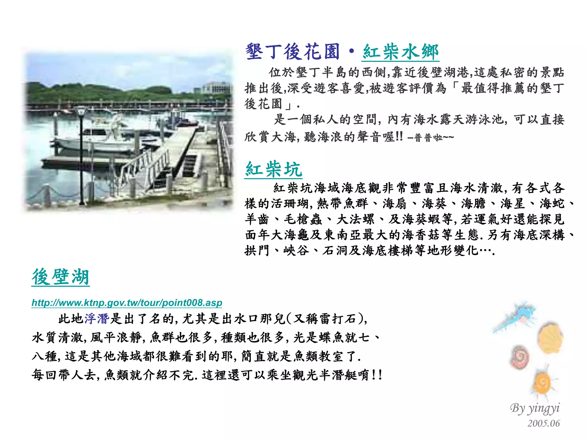 後壁湖 http://www.ktnp.gov.tw/tour/point008.asp 此地 浮潛 是出了名的 , 尤其是出水口那兒 ( 又稱雷打石 ), 水質清澈 , 風平浪靜 , 魚群也很多 , 種類也很多 , 光是蝶魚就七、 八種 , 這是其他海域都很難看到的耶 , 簡直就是魚類教室了 . 每回帶人去 , 魚類就介紹不完 . 這裡還可以乘坐觀光半潛艇唷 !!  墾丁後花園‧ 紅柴水鄉 位於墾丁半島的西側 , 靠近後壁湖港 , 這處私密的景點推出後 , 深受遊客喜愛 , 被遊客評價為「最值得推薦的墾丁後花園」 . 是一個私人的空間 ,  內有海水露天游泳池 ,  可以直接欣賞大海 ,  聽海浪的聲音喔 !!   – 普普啦 ~~ 紅柴坑 紅柴坑海域海底觀非常豐富且海水清澈 , 有各式各樣的活珊瑚 , 熱帶魚群、海扇、海葵、海膽、海星、海蛇、羊齒、毛槍蟲、大法螺、及海葵蝦等 , 若運氣好還能探見面年大海龜及東南亞最大的海香菇等生態 . 另有海底深構、拱門、峽谷、石洞及海底樓梯等地形變化… . 