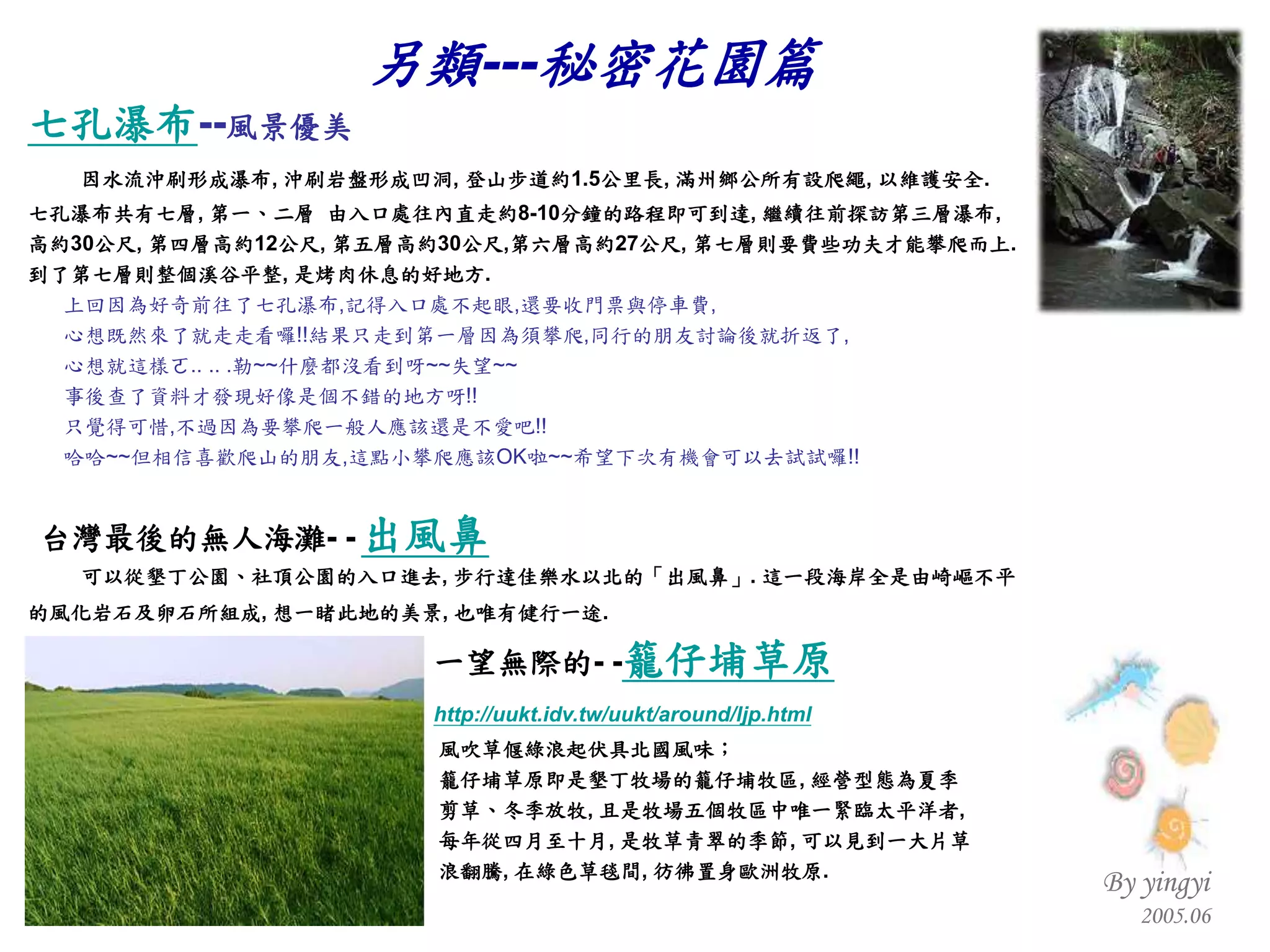 七孔瀑布 -- 風景優美 因水流沖刷形成瀑布 ,  沖刷岩盤形成凹洞 ,  登山步道約 1.5 公里長 ,  滿州鄉公所有設爬繩 ,  以維護安全 .  七孔瀑布共有七層 ,  第一、二層  由入口處往內直走約 8-10 分鐘的路程即可到達 ,  繼續往前探訪第三層瀑布 , 高約 30 公尺 ,  第四層高約 12 公尺 ,  第五層高約 30 公尺 , 第六層高約 27 公尺 ,  第七層則要費些功夫才能攀爬而上 .  到了第七層則整個溪谷平整 ,  是烤肉休息的好地方 . 上回因為好奇前往了七孔瀑布 , 記得入口處不起眼 , 還要收門票與停車費 , 心想既然來了就走走看囉 !! 結果只走到第一層因為須攀爬 , 同行的朋友討論後就折返了 , 心想就這樣ㄛ .. .. . 勒 ~~ 什麼都沒看到呀 ~~ 失望 ~~ 事後查了資料才發現好像是個不錯的地方呀 !! 只覺得可惜 , 不過因為要攀爬一般人應該還是不愛吧 !! 哈哈 ~~ 但相信喜歡爬山的朋友 , 這點小攀爬應該 OK 啦 ~~ 希望下次有機會可以去試試囉 !! 台灣最後的無人海灘 - -   出風鼻   可以從墾丁公園、社頂公園的入口進去 ,  步行達佳樂水以北的「出風鼻」 .  這一段海岸全是由崎嶇不平    的風化岩石及卵石所組成 ,  想一睹此地的美景 ,  也唯有健行一途 .   一望無際的 - - 籠仔埔草原 http:// uukt.idv.tw/uukt/around/ljp.html   風吹草偃綠浪起伏具北國風味； 籠仔埔草原即是墾丁牧場的籠仔埔牧區 ,  經營型態為夏季 剪草、冬季放牧 ,  且是牧場五個牧區中唯一緊臨太平洋者 , 每年從四月至十月 ,  是牧草青翠的季節 ,  可以見到一大片草 浪翻騰 ,  在綠色草毯間 ,  彷彿置身歐洲牧原 . 另類 --- 秘密花園篇 