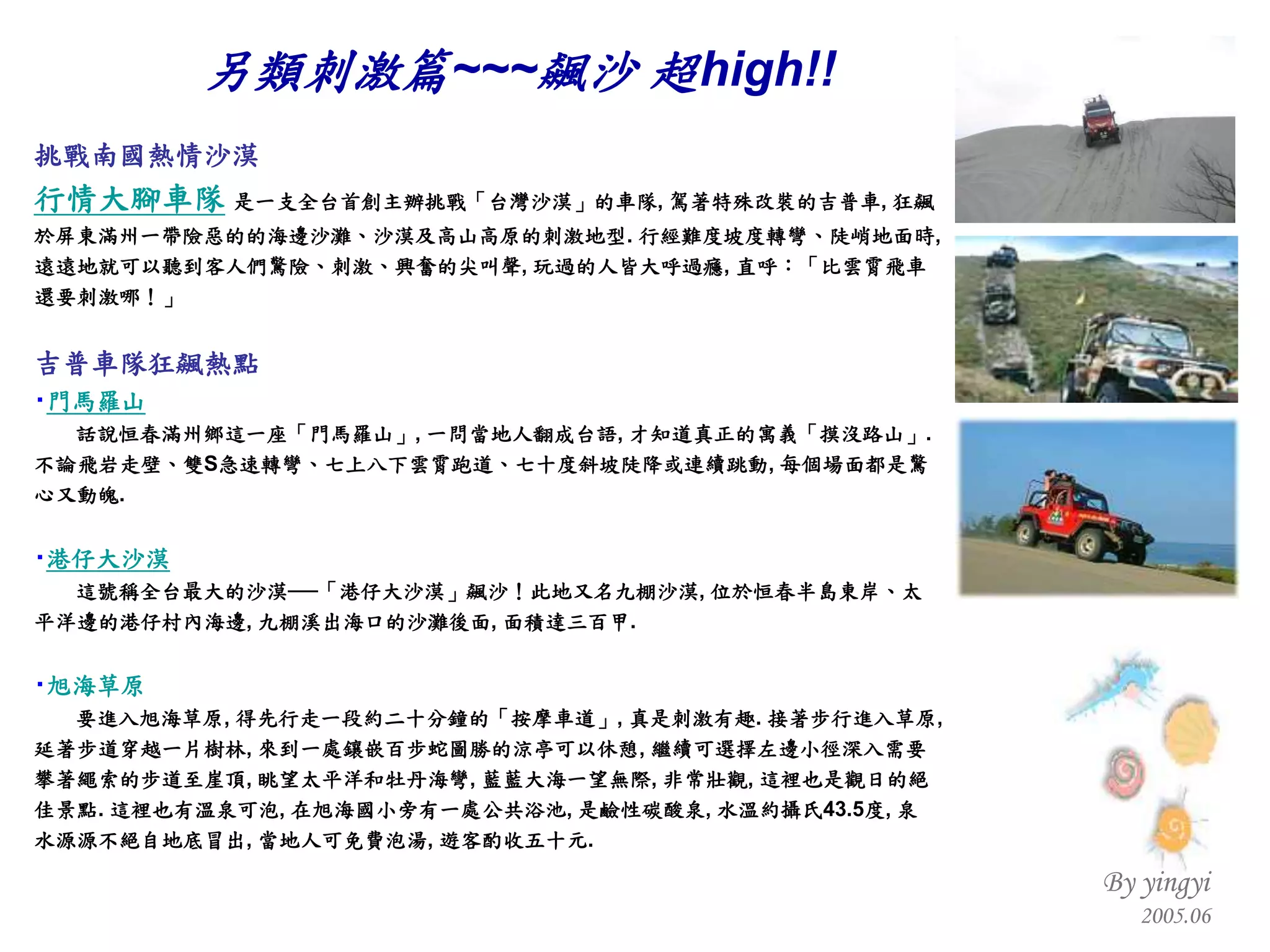 挑戰南國熱情沙漠 行情大腳車隊   是一支全台首創主辦挑戰「台灣沙漠」的車隊 ,  駕著特殊改裝的吉普車 ,  狂飆於屏東滿州一帶險惡的的海邊沙灘、沙漠及高山高原的刺激地型 .  行經難度坡度轉彎、陡峭地面時 ,  遠遠地就可以聽到客人們驚險、刺激、興奮的尖叫聲 ,  玩過的人皆大呼過癮 ,  直呼：「比雲霄飛車還要刺激哪！」  吉普車隊狂飆熱點   ‧ 門馬羅山   話說恒春滿州鄉這一座「門馬羅山」 ,  一問當地人翻成台語 ,  才知道真正的寓義「摸沒路山」 .  不論飛岩走壁、雙 S 急速轉彎、七上八下雲霄跑道、七十度斜坡陡降或連續跳動 ,  每個場面都是驚心又動魄 . ‧ 港仔大沙漠 這號稱全台最大的沙漠──「港仔大沙漠」飆沙！此地又名九棚沙漠 ,  位於恒春半島東岸、太平洋邊的港仔村內海邊 ,  九棚溪出海口的沙灘後面 ,  面積達三百甲 .  ‧ 旭海草原  要進入旭海草原 ,  得先行走一段約二十分鐘的「按摩車道」 ,  真是刺激有趣 .  接著步行進入草原 ,  延著步道穿越一片樹林 ,  來到一處鑲嵌百步蛇圖勝的涼亭可以休憩 ,  繼續可選擇左邊小徑深入需要攀著繩索的步道至崖頂 ,  眺望太平洋和牡丹海彎 ,  藍藍大海一望無際 ,  非常壯觀 ,  這裡也是觀日的絕佳景點 .  這裡也有溫泉可泡 ,  在旭海國小旁有一處公共浴池 ,  是鹼性碳酸泉 ,  水溫約攝氏 43.5 度 ,  泉水源源不絕自地底冒出 ,  當地人可免費泡湯 ,  遊客酌收五十元 . 另類刺激篇 ~~~ 飆沙 超 high!! 