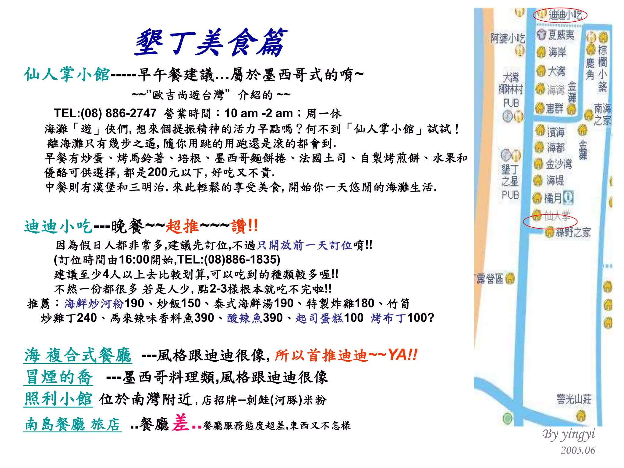 仙人掌小館 ----- 早午餐建議…屬於墨西哥式的唷 ~ ~~” 歐吉尚遊台灣”介紹的  ~~    TEL:(08) 886-2747  營業時間： 10 am -2 am ；周一休 海灘「遊」俠們 ,  想來個提振精神的活力早點嗎？何不到「仙人掌小館」試試！ 離海灘只有幾步之遙 ,  隨你用跳的用跑還是滾的都會到 . 早餐有炒蛋、烤馬鈴著、培根、墨西哥麵餅捲、法國土司、自製烤煎餅、水果和 優酪可供選擇 ,  都是 200 元以下 ,  好吃又不貴 . 中餐則有漢堡和三明治 .  來此輕鬆的享受美食 ,  開始你一天悠閒的海灘生活 . 迪迪小吃 --- 晚餐 ~~ 超推 ~~~ 讚 !!   因為假日人都非常多 , 建議先訂位 , 不過 只開放前一天訂位 唷 !! ( 訂位時間由 16:00 開始 ,TEL:(08)886-1835) 建議至少 4 人以上去比較划算 , 可以吃到的種類較多喔 !!  不然一份都很多 若是人少 ,  點 2-3 樣根本就吃不完啦 !! 推薦： 海鮮炒河粉 190 、炒飯 150 、泰式海鮮湯 190 、特製炸雞 180 、竹筍  炒雞丁 240 、馬來辣味香料魚 390 、 酸辣魚 390 、 起司蛋糕 100  烤布丁 100? 海 複合式餐廳   --- 風格跟迪迪很像 ,  所以首推迪迪 ~~ YA!! 冒煙的喬   --- 墨西哥料理類 , 風格跟迪迪很像 照利小館   位於南灣附近   ,  店招牌 -- 刺鮭 ( 河豚 ) 米粉     南島餐廳 旅店   .. 餐廳 差 .. 餐廳服務態度超差 , 東西又不怎樣 墾丁美食篇 