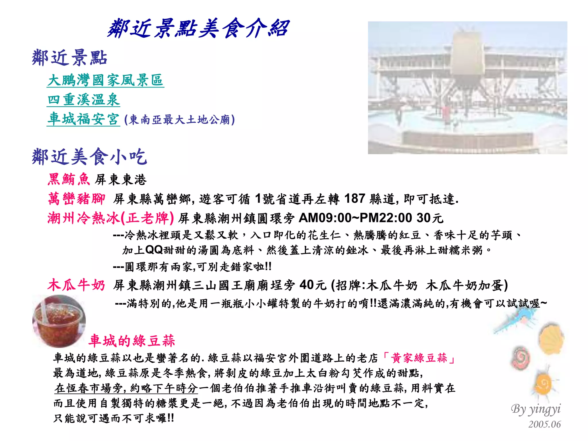 鄰近景點 大鵬灣國家風景區 四重溪溫泉 車城福安宮   ( 東南亞最大土地公廟 ) 鄰近美食小吃 黑鮪魚  屏東東港 萬巒豬腳   屏東縣萬巒鄉 ,  遊客可循  1 號省道再左轉  187  縣道 ,  即可抵達 . 潮州冷熱冰 ( 正老牌 )   屏東縣潮州鎮圓環旁  AM09:00~PM22:00 30 元 --- 冷熱冰裡頭是又鬆又軟，入口即化的花生仁、熱騰騰的紅豆、香味十足的芋頭、 加上 QQ 甜甜的湯圓為底料、然後蓋上清涼的銼冰、最後再淋上甜糯米粥。 --- 圓環那有兩家 , 可別走錯家啦 !!   木瓜牛奶   屏東縣潮州鎮三山國王廟廟埕旁  40 元  ( 招牌 : 木瓜牛奶  木瓜牛奶加蛋 ) --- 滿特別的 , 他是用一瓶瓶小小罐特製的牛奶打的唷 !! 還滿濃滿純的 , 有機會可以試試喔 ~ 車城的綠豆蒜 車城的綠豆蒜以也是蠻著名的 .  綠豆蒜以福安宮外圍道路上的老店 「黃家綠豆蒜」 最為道地 ,  綠豆蒜原是冬季熱食 ,  將剝皮的綠豆加上太白粉勾芡作成的甜點 ,  　  在恆春市場旁 ,  約略下午時分 一個老伯伯推著手推車沿街叫賣的綠豆蒜 ,  用料實在 而且使用自製獨特的糖漿更是一絕 ,  不過因為老伯伯出現的時間地點不一定 , 只能說可遇而不可求囉 !!   鄰近景點美食介紹 