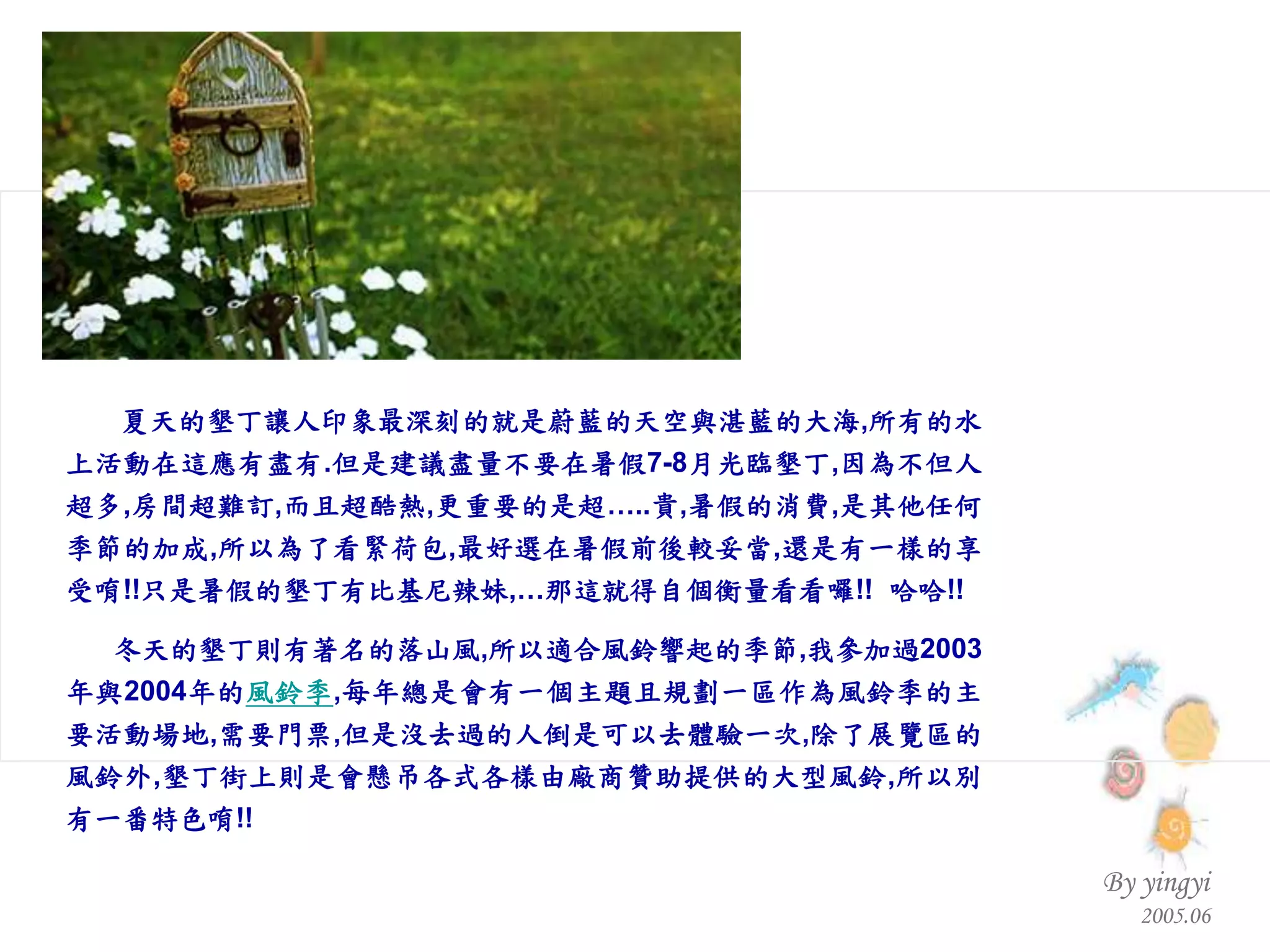 夏天的墾丁讓人印象最深刻的就是蔚藍的天空與湛藍的大海 , 所有的水上活動在這應有盡有 . 但是建議盡量不要在暑假 7-8 月光臨墾丁 , 因為不但人超多 , 房間超難訂 , 而且超酷熱 , 更重要的是超… .. 貴 , 暑假的消費 , 是其他任何季節的加成 , 所以為了看緊荷包 , 最好選在暑假前後較妥當 , 還是有一樣的享受唷 !! 只是暑假的墾丁有比基尼辣妹 ,… 那這就得自個衡量看看囉 !!  哈哈 !! 冬天的墾丁則有著名的落山風 , 所以適合風鈴響起的季節 , 我參加過 2003 年與 2004 年的 風鈴季 , 每年總是會有一個主題且規劃一區作為風鈴季的主要活動場地 , 需要門票 , 但是沒去過的人倒是可以去體驗一次 , 除了展覽區的風鈴外 , 墾丁街上則是會懸吊各式各樣由廠商贊助提供的大型風鈴 , 所以別有一番特色唷 !!                                                 