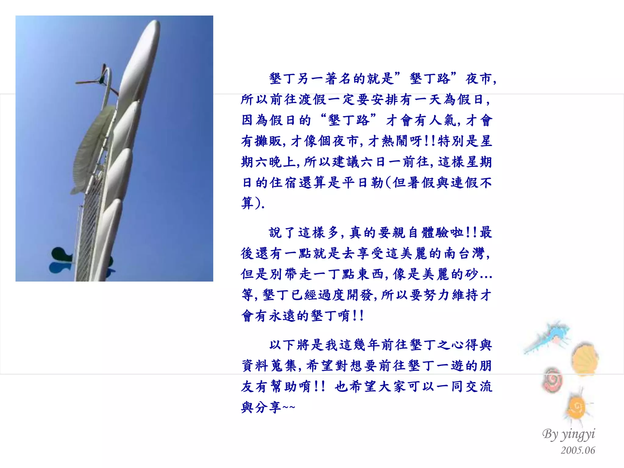 墾丁另一著名的就是”墾丁路”夜市 , 所以前往渡假一定要安排有一天為假日 , 因為假日的“墾丁路”才會有人氣 , 才會有攤販 , 才像個夜市 , 才熱鬧呀 !! 特別是星期六晚上 , 所以建議六日一前往 , 這樣星期日的住宿還算是平日勒 ( 但暑假與連假不算 ). 說了這樣多 , 真的要親自體驗啦 !! 最後還有一點就是去享受這美麗的南台灣 , 但是別帶走一丁點東西 , 像是美麗的砂…等 , 墾丁已經過度開發 , 所以要努力維持才會有永遠的墾丁唷 !! 以下將是我這幾年前往墾丁之心得與資料蒐集 , 希望對想要前往墾丁一遊的朋友有幫助唷 !!  也希望大家可以一同交流與分享 ~~                                                 