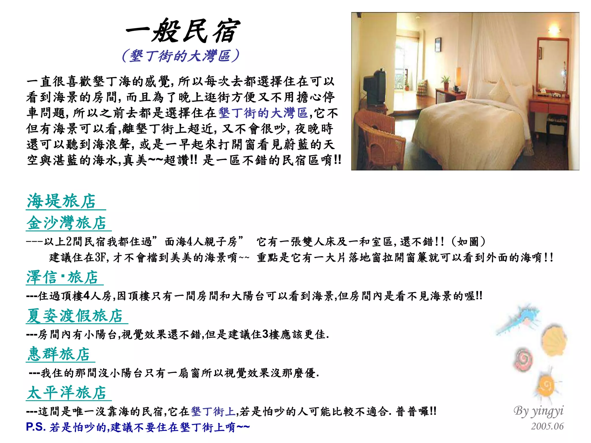 一直很喜歡墾丁海的感覺 ,  所以每次去都選擇住在可以 看到海景的房間 ,  而且為了晚上逛街方便又不用擔心停 車問題 ,  所以之前去都是選擇住在 墾丁街的大灣區 , 它不 但有海景可以看 , 離墾丁街上超近 ,  又不會很吵 ,  夜晚時 還可以聽到海浪聲 ,  或是一早起來打開窗看見蔚藍的天 空與湛藍的海水 , 真美 ~~ 超讚 !!  是一區不錯的民宿區唷 !! 海堤旅店   金沙灣旅店   --- 以上 2 間民宿我都住過”面海 4 人親子房” 它有一張雙人床及一和室區 , 還不錯 !! ( 如圖 ) 建議住在 3F, 才不會檔到美美的海景唷 ~~  重點是它有一大片落地窗拉開窗簾就可以看到外面的海唷 !! 澤信 ‧ 旅店   --- 住過頂樓 4 人房 , 因頂樓只有一間房間和大陽台可以看到海景 , 但房間內是看不見海景的喔 !! 夏姿渡假旅店   --- 房間內有小陽台 , 視覺效果還不錯 , 但是建議住 3 樓應該更佳 . 惠群旅店     --- 我住的那間沒小陽台只有一扇窗所以視覺效果沒那麼優 . 太平洋旅店   --- 這間是唯一沒靠海的民宿 , 它在 墾丁街上 , 若是怕吵的人可能比較不適合 .  普普囉 !! P.S.  若是怕吵的 , 建議不要住在墾丁街上唷 ~~ 一般民宿 ( 墾丁街的大灣區 ) 