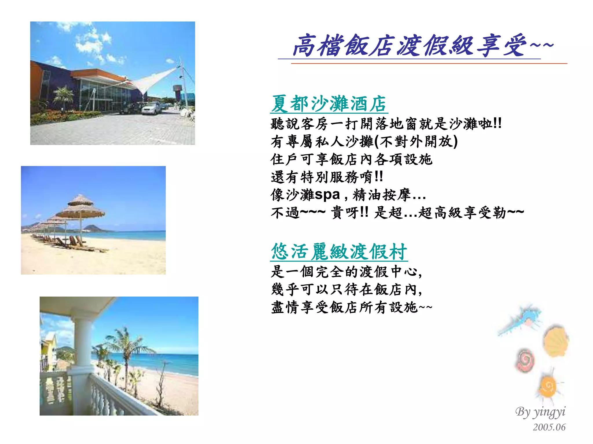 夏都沙灘酒店 聽說客房一打開落地窗就是沙灘啦 !! 有專屬私人沙攤 ( 不對外開放 )  住戶可享飯店內各項設施 還有特別服務唷 !! 像沙灘 spa ,  精油按摩… 不過 ~~~  貴呀 !!  是超…超高級享受勒 ~~ 悠活麗緻渡假村 是一個完全的渡假中心 , 幾乎可以只待在飯店內 , 盡情享受飯店所有設施 ~~ 高檔飯店渡假級享受 ~~ 