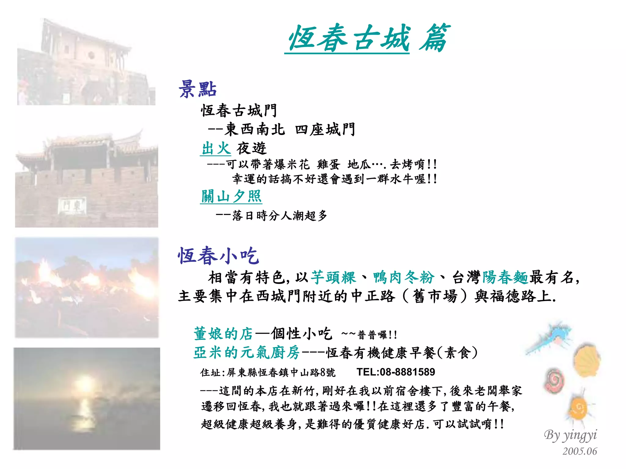 景點 恆春古城門 -- 東西南北 四座城門 出火   夜遊 --- 可以帶著爆米花 雞蛋 地瓜… . 去烤唷 !! 幸運的話搞不好還會遇到一群水牛喔 !! 關山夕照 -- 落日時分人潮超多 恆春小吃 相當有特色 , 以 芋頭粿 、 鴨肉冬粉 、台灣 陽春麵 最有名 ,  主要集中在西城門附近的中正路（舊市場）與福德路上 .   董娘的店 —個性小吃  ~~ 普普囉 !! 亞米的元氣廚房 --- 恆春有機健康早餐 ( 素食 ) 住址 : 屏東縣恆春鎮中山路 8 號  TEL:08-8881589 --- 這間的本店在新竹 , 剛好在我以前宿舍樓下 , 後來老闆舉家 遷移回恆春 , 我也就跟著過來囉 !! 在這裡還多了豐富的午餐 , 超級健康超級養身 , 是難得的優質健康好店 . 可以試試唷 !!   恆春古城  篇 