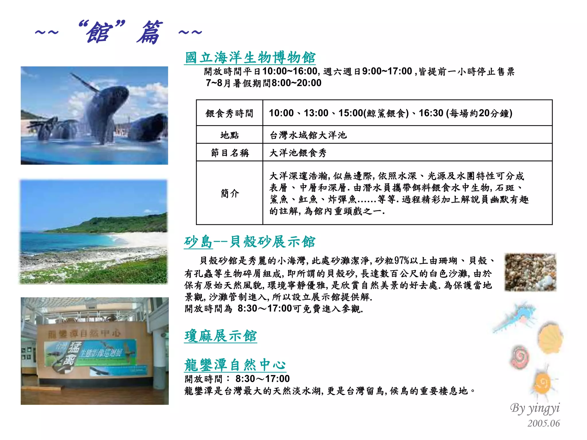 砂島 -- 貝殼砂展示館 貝殼砂館是秀麗的小海灣 , 此處砂灘潔淨 , 砂粒 97% 以上由珊瑚、貝殼、 有孔蟲等生物碎屑組成 , 即所謂的貝殼砂 , 長達數百公尺的白色沙灘 , 由於 保有原始天然風貌 , 環境寧靜優雅 , 是欣賞自然美景的好去處 . 為保護當地 景觀 , 沙灘管制進入 , 所以設立展示館提供解 . 開放時間為  8:30 ～ 17:00 可免費進入參觀 .   瓊麻展示館 龍鑾潭自然中心 開放時間：  8:30 ～ 17:00 龍鑾潭是台灣最大的天然淡水湖 , 更是台灣留鳥 , 候鳥的重要棲息地 。   國立海洋生物博物館 開放時間平日 10:00~16:00,  週六週日 9:00~17:00 , 皆提前一小時停止售票   7~8 月暑假期間 8:00~20:00 ~~“ 館”篇  ~~ 大洋深邃浩瀚 ,  似無邊際 ,  依照水深、光源及水團特性可分成 表層、中層和深層 .  由潛水員攜帶餌料餵食水中生物 ,  石斑、 鯊魚、魟魚、炸彈魚……等等 .  過程精彩加上解說員幽默有趣 的註解 ,  為館內重頭戲之一 .  簡介 大洋池餵食秀 節目名稱 台灣水域館大洋池 地點 10:00 、 13:00 、 15:00( 鯨鯊餵食 ) 、 16:30 ( 每場約 20 分鐘 ) 餵食秀時間 