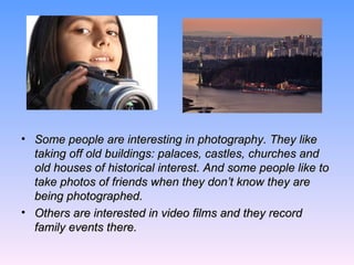 Some people are interesting in photography. They like taking off old buildings: palaces, castles, churches and old houses of historical interest. And some people like to take photos of friends when they don’t know they are being photographed.  Others are interested in video films and they record family events there.  