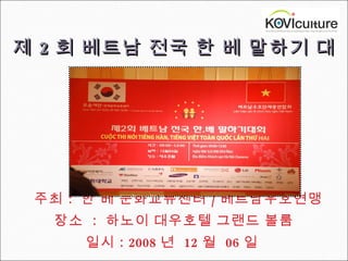 제 2 회 베트남 전국 한 베 말하기 대회     주최 :  한 베 문화교류센터 / 베트남우호연맹  장소  :  하노이 대우호텔 그랜드 볼룸  일시 : 2008 년  12 월  06 일  