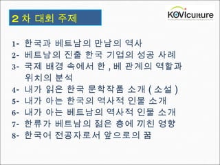 1-  한국과 베트남의 만남의 역사  2-  베트남의 진출 한국 기업의 성공 사례 3-  국제 배경 속에서 한 , 베 관계의 역할과  위치의 분석  4-  내가 읽은 한국 문학작품 소개 ( 소설 )  5-  내가 아는 한국의 역사적 인물 소개 6-  내가 아는 베트남의 역사적 인물 소개 7-  한류가 베트남의 젊은 층에 끼친 영향 8-  한국어 전공자로서 앞으로의 꿈 2 차   대회 주제 