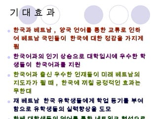기 대 효 과 한국과 베트남 ,  양국 언어를 통한 교류로 인하여 베트남 국민들이  한국에 대한 정감을 가지게 됨 한국어과의 인기 상승으로 대학입시에 우수한 학생들이  한국어과를 지원 한국어과 출신 우수한 인재들이 미래 베트남의 지도자가 될 때 ,  한국에 끼칠 긍정적인 효과는 무한대 재 베트남  한국 유학생들에게 학업 동기를 부여함으로 유학생들의 실력향상을 도모 한베 대학생들의 언어를 통한 네트워크 형성으로 차제에 좋은 협력자로 한베양국의 관계를 증진 기대 