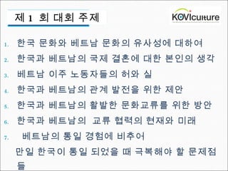 한국 문화와 베트남 문화의 유사성에 대하여  한국과 베트남의 국제 결혼에 대한 본인의 생각  베트남 이주 노동자들의 허와 실  한국과 베트남의 관계 발전을 위한 제안  한국과 베트남의 활발한 문화교류를 위한 방안  한국과 베트남의  교류 협력의 현재와 미래   베트남의 통일 경험에 비추어  만일 한국이 통일 되었을 때 극복해야 할 문제점들 제 1  회 대회 주제 