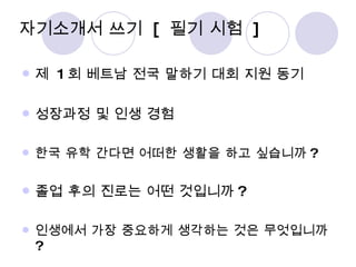 자기소개서 쓰기  [  필기 시험  ] 제  1 회 베트남 전국 말하기 대회 지원 동기 성장과정 및 인생 경험 한국 유학 간다면 어떠한 생활을 하고 싶습니까 ? 졸업 후의 진로는 어떤 것입니까 ? 인생에서 가장 중요하게 생각하는 것은 무엇입니까 ? 