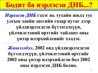 Бодит ба нэрлэсэн ДНБ...?
Нэрлэсэн ДНБ гэдэг нь тухайн жилд тус
улсын эдийн засгийн газар нутаг дээр
    үйлдвэрлэгдсэн бүтээгдэхүүн,
 үйлчилгээний өртгийг тайлант оны
     үнээр илэрхийлснийг хэлдэг.
Жишээлбэл, 2002 онд үйлдвэрлэгдсэн
бүтээгдэхүүн, үйлчилгээний өртгийг
2002 оны үнээр илэрхийлсэн бол 2002
      оны нэрлэсэн ДНБ болно.
                                      61
 
