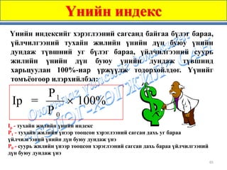 Үнийн индекс
Үнийн индексийг хэрэглээний сагсанд байгаа бүлэг бараа,
үйлчилгээний тухайн жилийн үнийн дүн буюу үнийн
дундаж түвшний уг бүлэг бараа, үйлчилгээний суурь
жилийн үнийн дүн буюу үнийн дундаж түвшинд
харьцуулан 100%-иар үржүүлж тодорхойлдог. Үүнийг
томъёогоор илэрхийлбэл:

      P1
 Ip =    × 100%
      P0
Ip - тухайн жилийн үнийн индекс
P1 - тухайн жилийн үнээр тооцсон хэрэглээний сагсан дахь уг бараа
үйлчилгээний үнийн дүн буюу дундаж үнэ
P0 - суурь жилийн үнээр тооцсон хэрэглээний сагсан дахь бараа үйлчилгээний
дүн буюу дундаж үнэ
                                                                             65
 