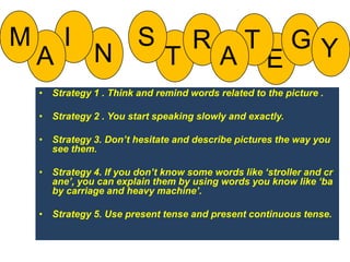 SIMRTGYNTAAEStrategy 1 . Think and remind words related to the picture .Strategy 2 . You start speaking slowly and exactly.Strategy 3. Don’t hesitate and describe pictures the way you see them.Strategy 4. If you don’t know some words like ‘stroller and crane’, you can explain them by using words you know like ‘baby carriage and heavy machine’.Strategy 5. Use present tense and present continuous tense.