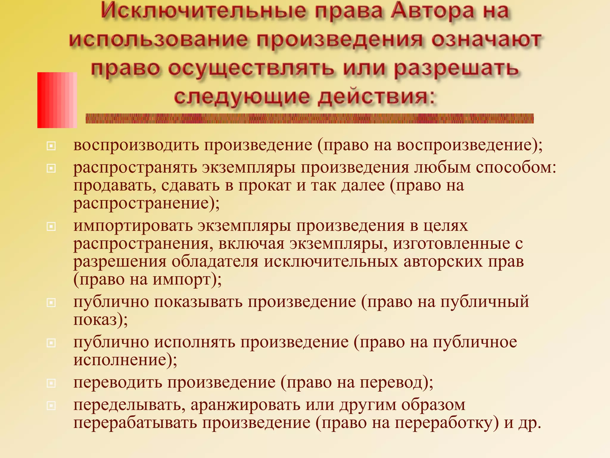 Исключительные права Автора на использование произведения означают право осуществлять или разрешать следующие действия:воспроизводить произведение (право на воспроизведение);распространять экземпляры произведения любым способом: продавать, сдавать в прокат и так далее (право на распространение);импортировать экземпляры произведения в целях распространения, включая экземпляры, изготовленные с разрешения обладателя исключительных авторских прав (право на импорт);публично показывать произведение (право на публичный показ);публично исполнять произведение (право на публичное исполнение);переводить произведение (право на перевод);переделывать, аранжировать или другим образом перерабатывать произведение (право на переработку) и др.