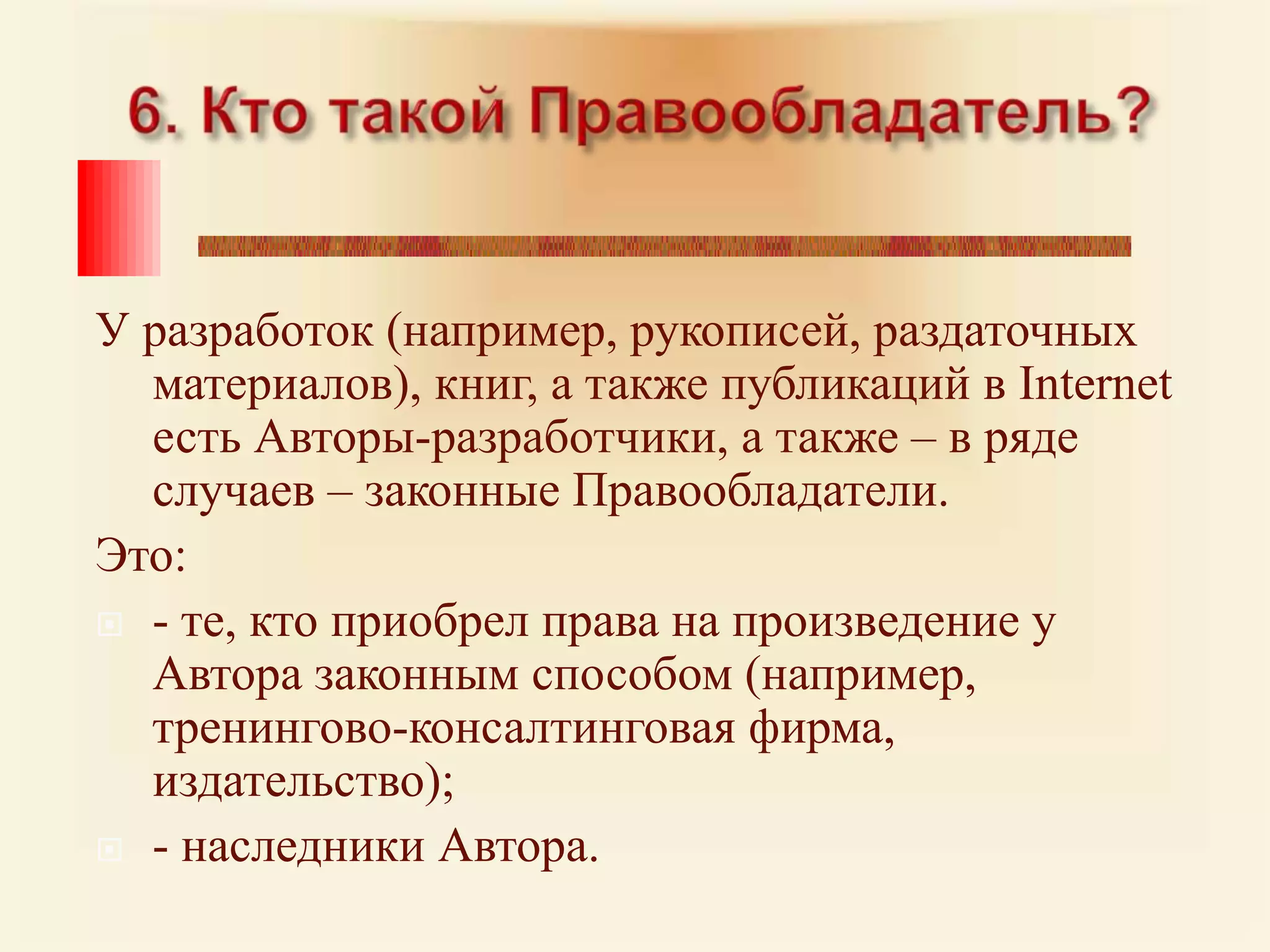 6. Кто такой Правообладатель? У разработок (например, рукописей, раздаточных материалов), книг, а также публикаций в Internet есть Авторы-разработчики, а также – в ряде случаев – законные Правообладатели. Это: - те, кто приобрел права на произведение у Автора законным способом (например, тренингово-консалтинговая фирма, издательство); - наследники Автора.