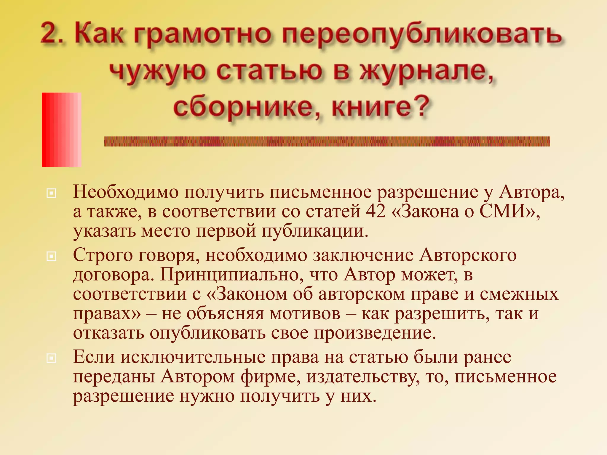 2. Как грамотно переопубликовать чужую статью в журнале, сборнике, книге?Необходимо получить письменное разрешение у Автора, а также, в соответствии со статей 42 «Закона о СМИ», указать место первой публикации. Строго говоря, необходимо заключение Авторского договора. Принципиально, что Автор может, в соответствии с «Законом об авторском праве и смежных правах» – не объясняя мотивов – как разрешить, так и отказать опубликовать свое произведение. Если исключительные права на статью были ранее переданы Автором фирме, издательству, то, письменное разрешение нужно получить у них. 