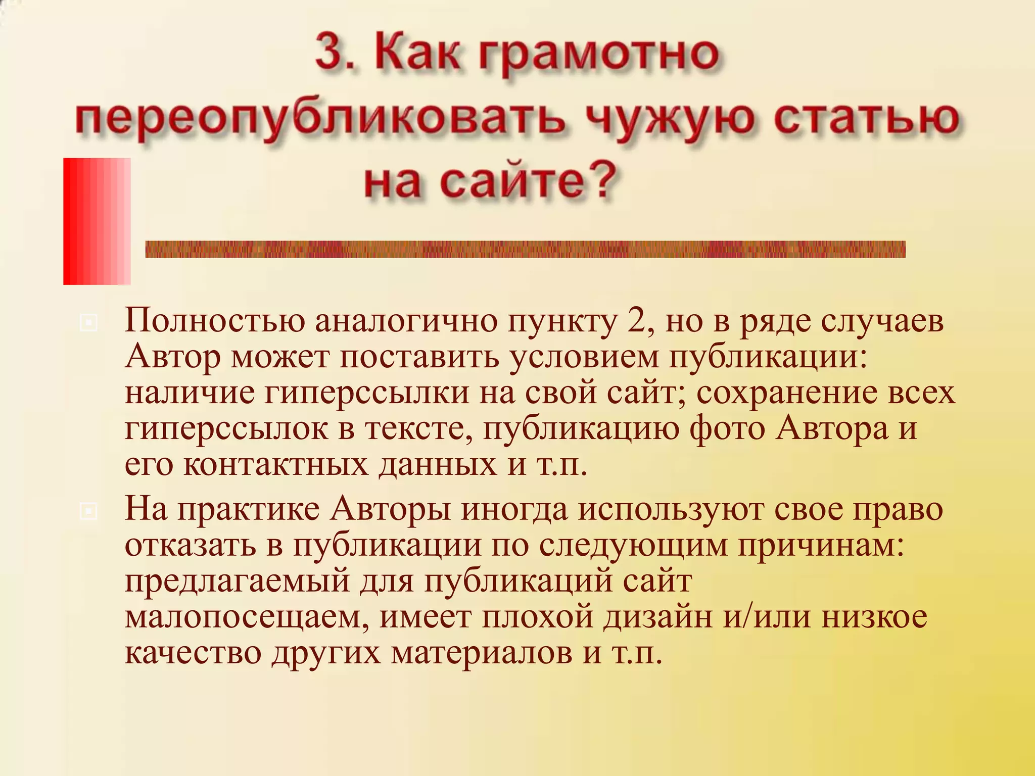3. Как грамотно переопубликовать чужую статью на сайте? Полностью аналогично пункту 2, но в ряде случаев Автор может поставить условием публикации: наличие гиперссылки на свой сайт; сохранение всех гиперссылок в тексте, публикацию фото Автора и его контактных данных и т.п. На практике Авторы иногда используют свое право отказать в публикации по следующим причинам: предлагаемый для публикаций сайт малопосещаем, имеет плохой дизайн и/или низкое качество других материалов и т.п. 