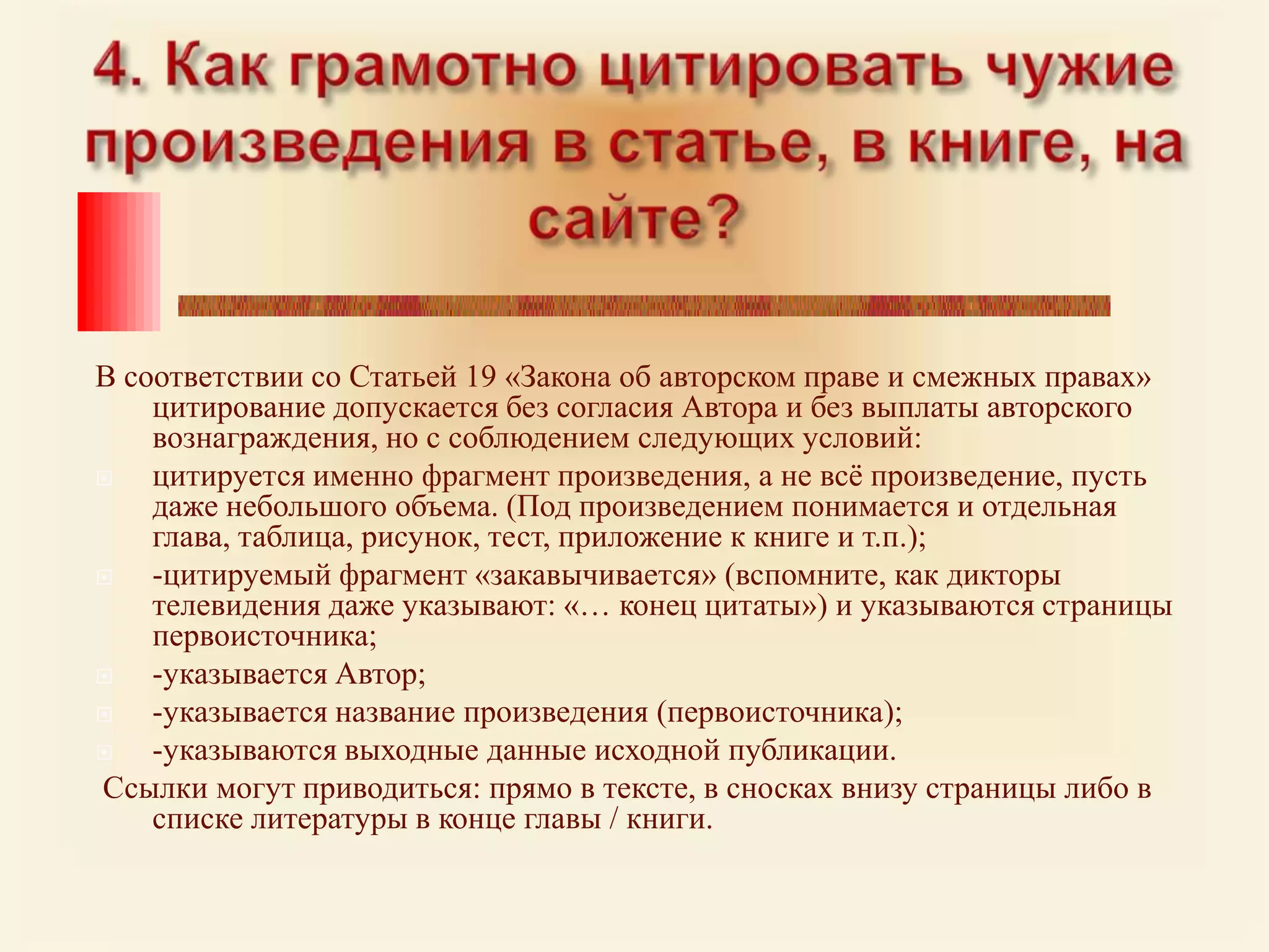 4. Как грамотно цитировать чужие произведения в статье, в книге, на сайте?В соответствии со Статьей 19 «Закона об авторском праве и смежных правах» цитирование допускается без согласия Автора и без выплаты авторского вознаграждения, но с соблюдением следующих условий: цитируется именно фрагмент произведения, а не всё произведение, пусть даже небольшого объема. (Под произведением понимается и отдельная глава, таблица, рисунок, тест, приложение к книге и т.п.);-цитируемый фрагмент «закавычивается» (вспомните, как дикторы телевидения даже указывают: «… конец цитаты») и указываются страницы первоисточника; -указывается Автор;-указывается название произведения (первоисточника);-указываются выходные данные исходной публикации. Ссылки могут приводиться: прямо в тексте, в сносках внизу страницы либо в списке литературы в конце главы / книги.