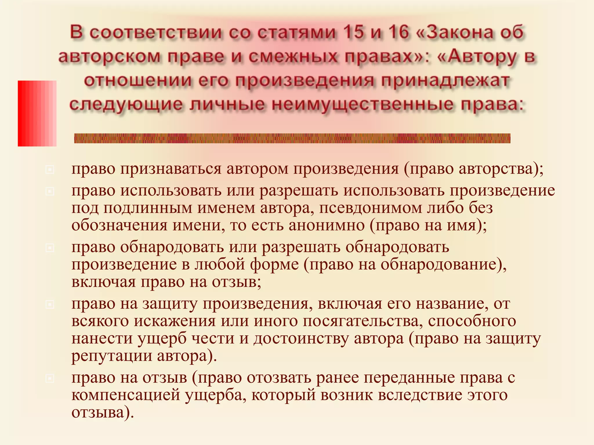 В соответствии со статями 15 и 16 «Закона об авторском праве и смежных правах»: «Автору в отношении его произведения принадлежат следующие личные неимущественные права: право признаваться автором произведения (право авторства);право использовать или разрешать использовать произведение под подлинным именем автора, псевдонимом либо без обозначения имени, то есть анонимно (право на имя);право обнародовать или разрешать обнародовать произведение в любой форме (право на обнародование), включая право на отзыв;право на защиту произведения, включая его название, от всякого искажения или иного посягательства, способного нанести ущерб чести и достоинству автора (право на защиту репутации автора).право на отзыв (право отозвать ранее переданные права с компенсацией ущерба, который возник вследствие этого отзыва).