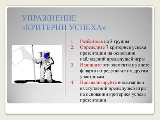 УПРАЖНЕНИЕ «КРИТЕРИИ УСПЕХА»Разбейтесь на 3 группыОпределите 7 критериев успеха презентации на основании наблюдений предыдущей игрыНапишите эти элементы на листе ф/чарта и представьте их другим участникамПроанализируйте видеозаписи выступлений предыдущей игры на основании критериев успеха презентации