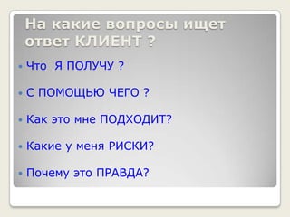На какие вопросы ищет ответ КЛИЕНТ ?Что  Я ПОЛУЧУ ?С ПОМОЩЬЮ ЧЕГО ?Как это мне ПОДХОДИТ?Какие у меня РИСКИ?Почему это ПРАВДА?