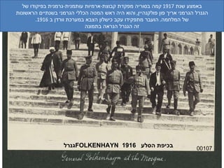00107 גנרל  FOLKENHAYN   בכיפת הסלע  1916 באמצע שנת  1917  קמה בסוריה מפקדת קבוצת - ארמיות עותמנית - גרמנית בפיקודו של הגנרל הגרמני אריך פון פולקנהיין ,  והוא היה ראש המטה הכללי הגרמני בשנתיים הראשונות של המלחמה .  הועבר מתפקידו עקב כישלון הצבא במערכת וורדן ב  1916. זה הגנרל הנראה בתמונה 