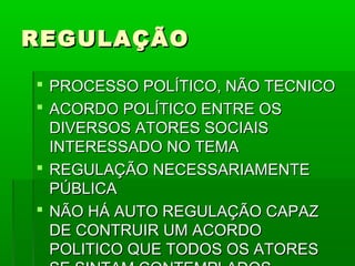 REGULAÇÃO

 PROCESSO POLÍTICO, NÃO TECNICO
 ACORDO POLÍTICO ENTRE OS
  DIVERSOS ATORES SOCIAIS
  INTERESSADO NO TEMA
 REGULAÇÃO NECESSARIAMENTE
  PÚBLICA
 NÃO HÁ AUTO REGULAÇÃO CAPAZ
  DE CONTRUIR UM ACORDO
  POLITICO QUE TODOS OS ATORES
 