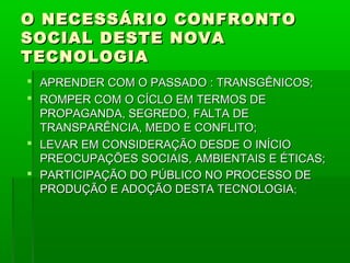 O NECESSÁRIO CONFRONTO
SOCIAL DESTE NOVA
TECNOLOGIA
 APRENDER COM O PASSADO : TRANSGÊNICOS;
 ROMPER COM O CÍCLO EM TERMOS DE
  PROPAGANDA, SEGREDO, FALTA DE
  TRANSPARÊNCIA, MEDO E CONFLITO;
 LEVAR EM CONSIDERAÇÃO DESDE O INÍCIO
  PREOCUPAÇÕES SOCIAIS, AMBIENTAIS E ÉTICAS;
 PARTICIPAÇÃO DO PÚBLICO NO PROCESSO DE
  PRODUÇÃO E ADOÇÃO DESTA TECNOLOGIA;
 