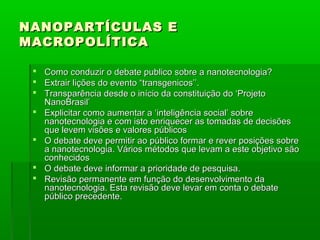 NANOPARTÍCULAS E
MACROPOLÍTICA

  Como conduzir o debate publico sobre a nanotecnologia?
  Extrair lições do evento “transgenicos’’.
  Transparência desde o início da constituição do ‘Projeto
   NanoBrasil’
  Explicitar como aumentar a ‘inteligência social’ sobre
   nanotecnologia e com isto enriquecer as tomadas de decisões
   que levem visões e valores públicos
  O debate deve permitir ao público formar e rever posições sobre
   a nanotecnologia. Vários métodos que levam a este objetivo são
   conhecidos
  O debate deve informar a prioridade de pesquisa.
  Revisão permanente em função do desenvolvimento da
   nanotecnologia. Esta revisão deve levar em conta o debate
   público precedente.
 