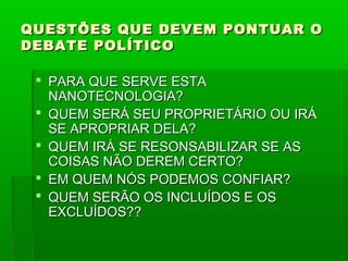 QUESTÕES QUE DEVEM PONTUAR O
DEBATE POLÍTICO

  PARA QUE SERVE ESTA
   NANOTECNOLOGIA?
  QUEM SERÁ SEU PROPRIETÁRIO OU IRÁ
   SE APROPRIAR DELA?
  QUEM IRÁ SE RESONSABILIZAR SE AS
   COISAS NÃO DEREM CERTO?
  EM QUEM NÓS PODEMOS CONFIAR?
  QUEM SERÃO OS INCLUÍDOS E OS
   EXCLUÍDOS??
 