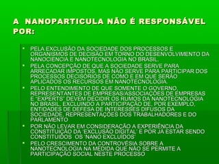 A NANOPARTICULA NÃO É RESPONSÁVEL
POR:

    PELA EXCLUSÃO DA SOCIEDADE DOS PROCESSOS E
     ORGANISMOS DE DECISÃO EM TORNO DO DESENVOLVIMENTO DA
     NANOCIENCIA E NANOTECNOLOGIA NO BRASIL.
    PELA CONCEPÇÃO DE QUE A SOCIEDADE SERVE PARA
     ARRECADAR IMPOSTOS, MAS NÃO SERVE PARA PARTICIPAR DOS
     PROCESSOS DECISÓRIOS DE COMO E EM QUE SERÃO
     APLICADOS OS RECURSOS EM NANOTECNOLOGIA.
    PELO ENTENDIMENTO DE QUE SOMENTE O GOVERNO,
     REPRESENTANTES DE EMPRESAS/ASSOCIAÇÕES DE EMPRESAS
     E “EXPERTS” DEVEM DECIDIR OS RUMOS DA NANOTECNOLOGIA
     NO BRASIL, EXCLUINDO A PARTICIPAÇÃO DE, POR EXEMPLO,
     ENTIDADES DE DEFESA DE INTERESSES DIFUSOS DA
     SOCIEDADE, REPRESENTAÇÕES DOS TRABALHADORES E DO
     PARLAMENTO
    POR NÃO LEVAR EM CONSIDERAÇÃO A EXPERIÊNCIA DA
     CONSTITUIÇÃO DA ‘EXCLUSÃO DIGITAL’ E POR JÁ ESTAR SENDO
     CONSTITUIDOS OS ‘NANO EXCLUÍDOS’
    PELO CRESCIMENTO DA CONTROVÉSIA SOBRE A
     NANOTECNOLOGIA NA MEDIDA QUE NÃO SE PERMITE A
     PARTICIPAÇÃO SOCIAL NESTE PROCESSO
 